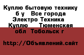 Куплю бытовую технику б/у - Все города Электро-Техника » Куплю   . Тюменская обл.,Тобольск г.